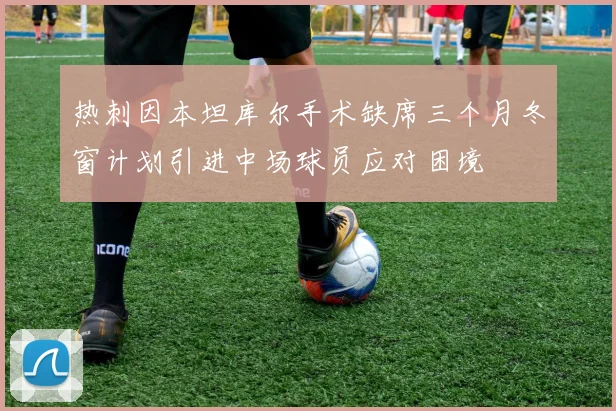 热刺因本坦库尔手术缺席三个月冬窗计划引进中场球员应对困境