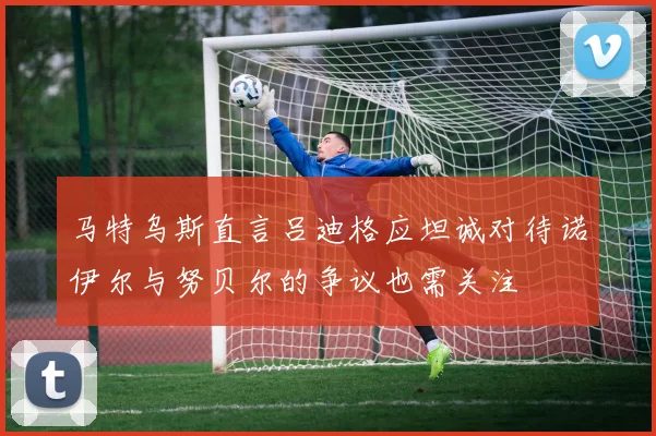 马特乌斯直言吕迪格应坦诚对待诺伊尔与努贝尔的争议也需关注