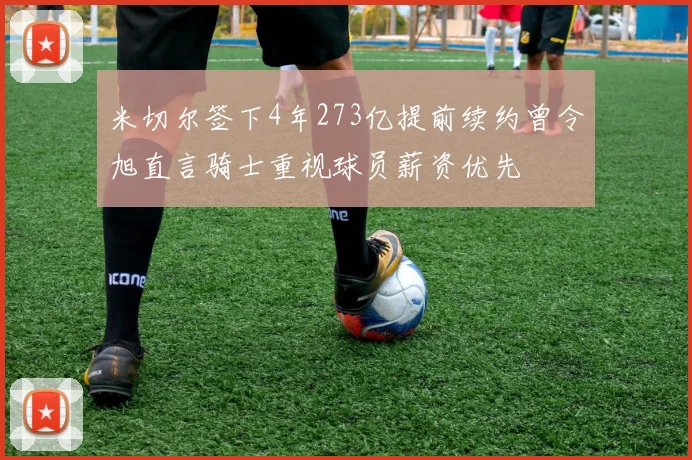 米切尔签下4年273亿提前续约曾令旭直言骑士重视球员薪资优先