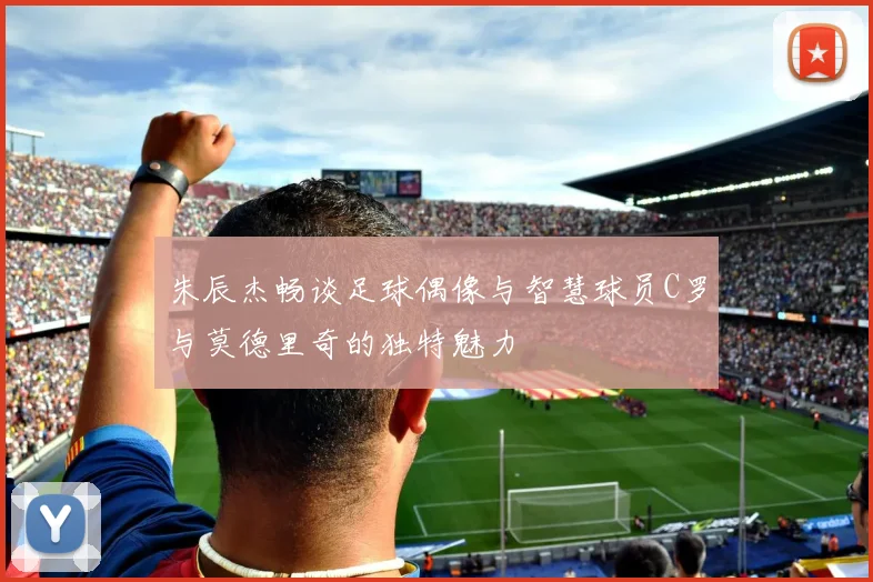 朱辰杰畅谈足球偶像与智慧球员C罗与莫德里奇的独特魅力