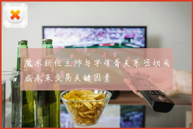魔术新任主帅与字母哥关系密切或成未来交易关键因素