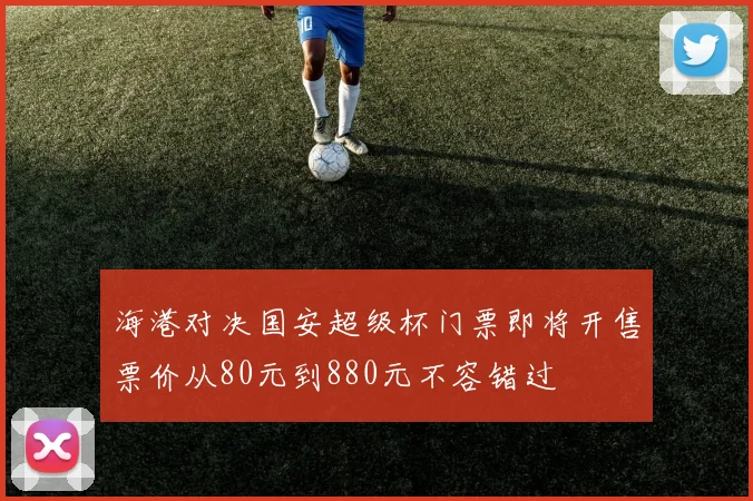 海港对决国安超级杯门票即将开售票价从80元到880元不容错过