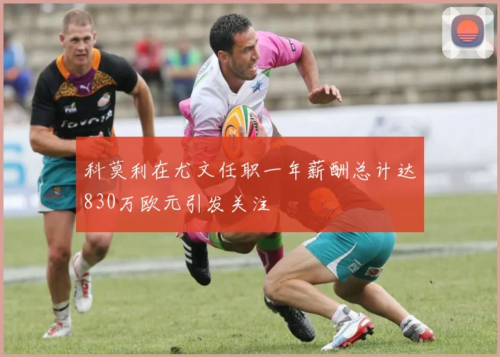 科莫利在尤文任职一年薪酬总计达830万欧元引发关注