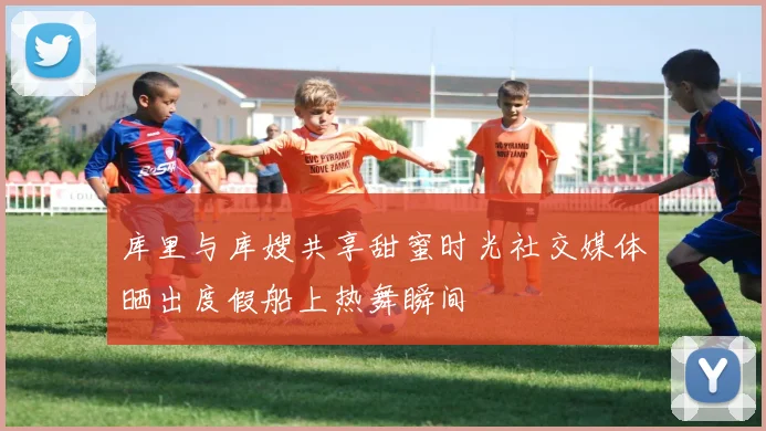 库里与库嫂共享甜蜜时光社交媒体晒出度假船上热舞瞬间