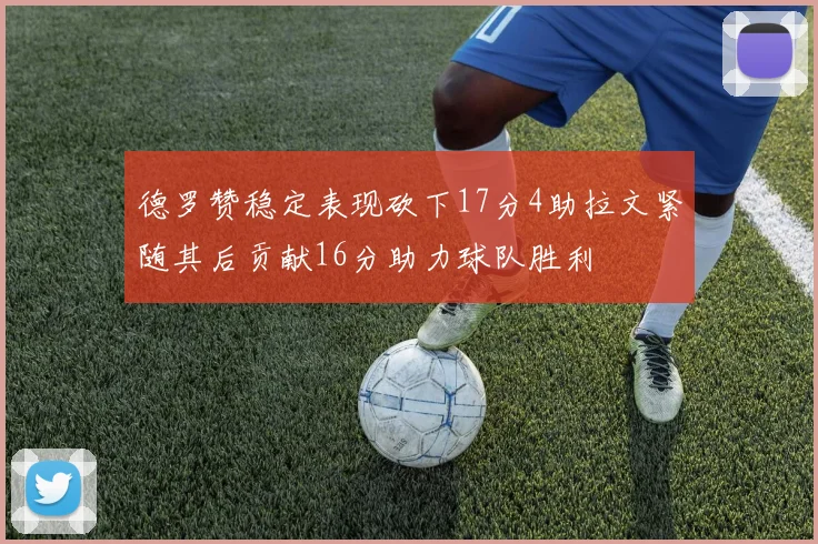 德罗赞稳定表现砍下17分4助拉文紧随其后贡献16分助力球队胜利