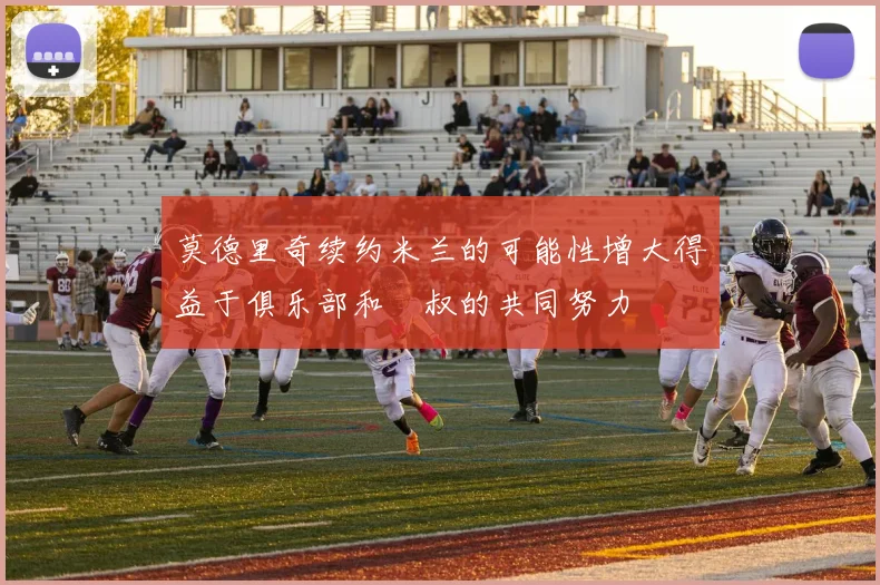 莫德里奇续约米兰的可能性增大得益于俱乐部和囧叔的共同努力