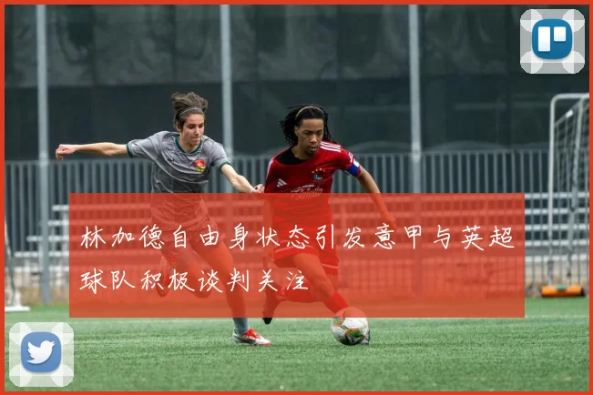 林加德自由身状态引发意甲与英超球队积极谈判关注