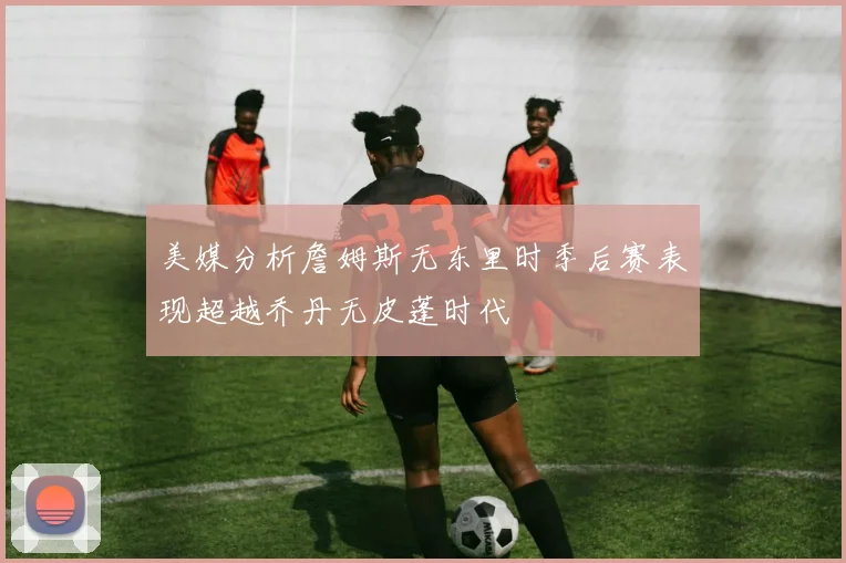 美媒分析詹姆斯无东里时季后赛表现超越乔丹无皮蓬时代