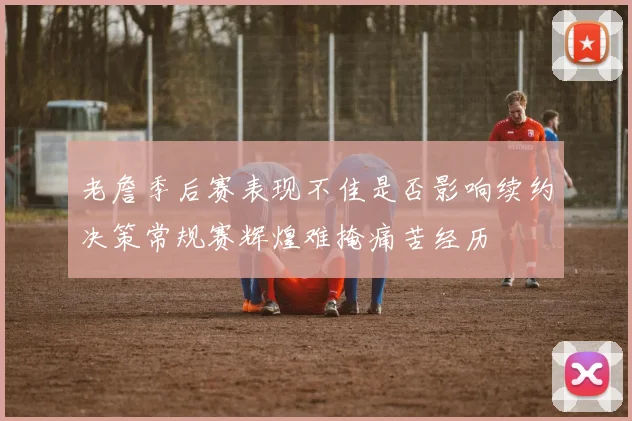 老詹季后赛表现不佳是否影响续约决策常规赛辉煌难掩痛苦经历