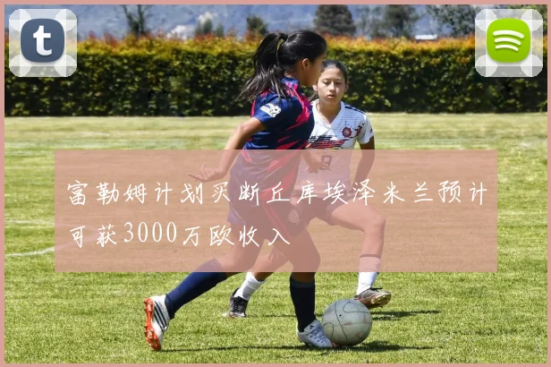 富勒姆计划买断丘库埃泽米兰预计可获3000万欧收入