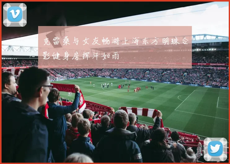 克雷桑与女友畅游上海东方明珠合影健身房挥汗如雨