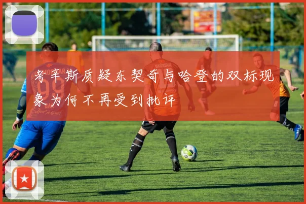 考辛斯质疑东契奇与哈登的双标现象为何不再受到批评