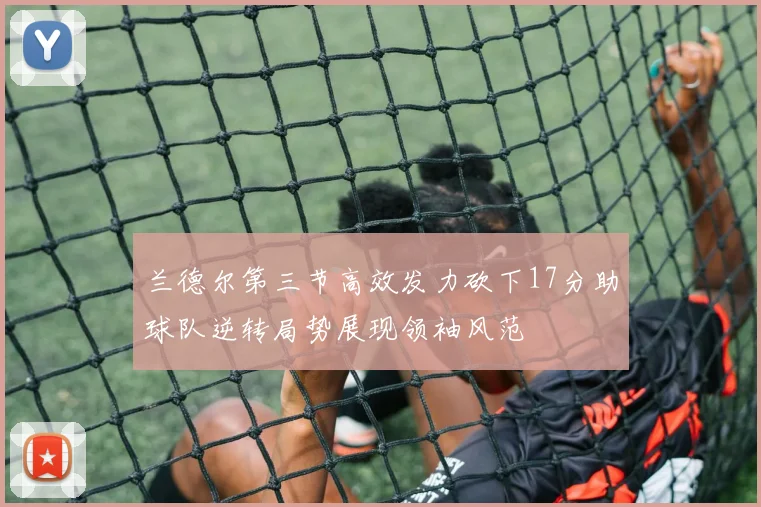 兰德尔第三节高效发力砍下17分助球队逆转局势展现领袖风范
