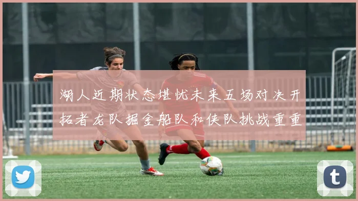 湖人近期状态堪忧未来五场对决开拓者龙队掘金船队和侠队挑战重重